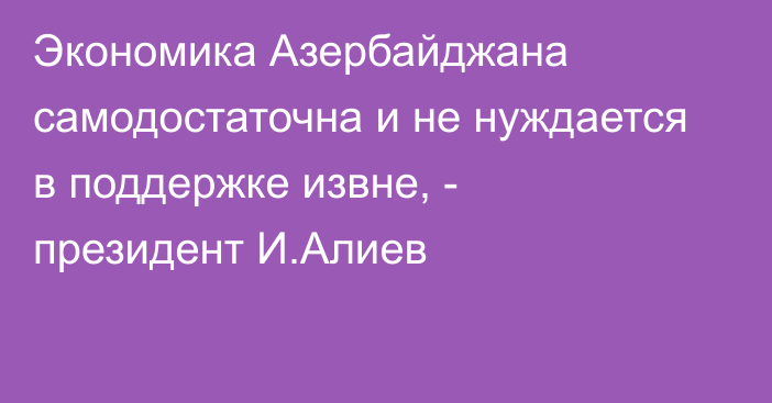 Экономика Азербайджана самодостаточна и не нуждается в поддержке извне, - президент И.Алиев