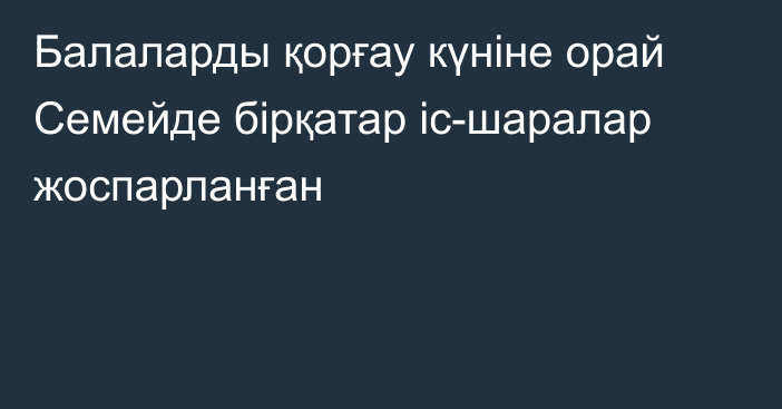 Балаларды қорғау күніне орай Семейде бірқатар іс-шаралар жоспарланған