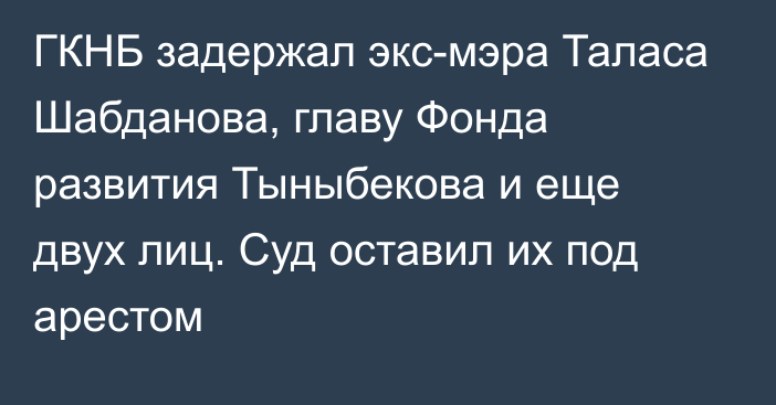 ГКНБ задержал экс-мэра Таласа Шабданова, главу Фонда развития Тыныбекова и еще двух лиц. Суд оставил их под арестом