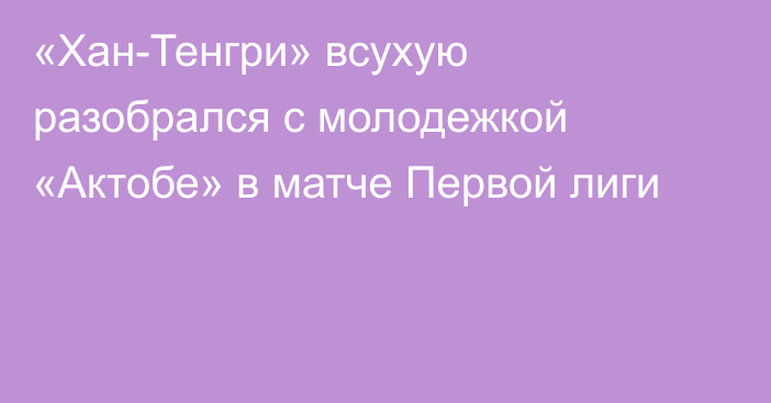 «Хан-Тенгри» всухую разобрался с молодежкой «Актобе» в матче Первой лиги