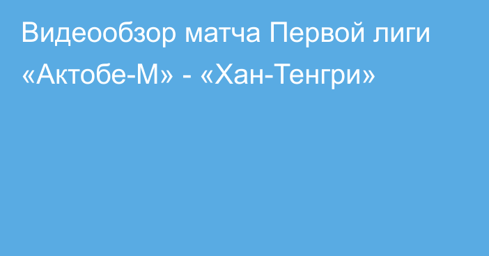 Видеообзор матча Первой лиги «Актобе-М» - «Хан-Тенгри»