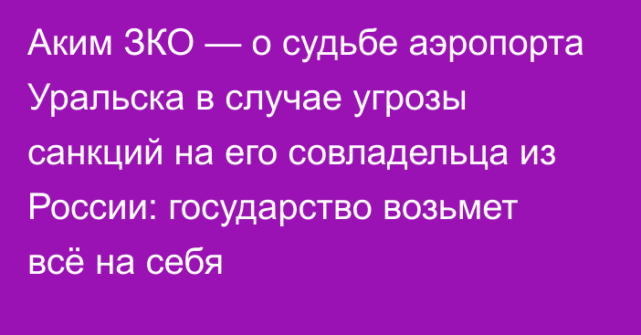 Аким ЗКО — о судьбе аэропорта Уральска в случае угрозы санкций на его совладельца из России: государство возьмет всё на себя