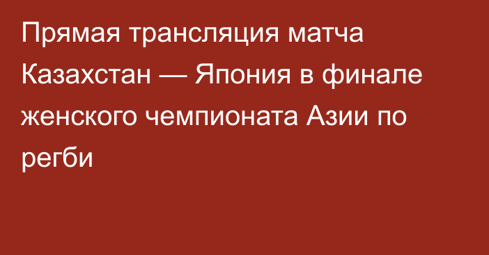 Прямая трансляция матча Казахстан — Япония в финале женского чемпионата Азии по регби