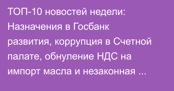 ТОП-10 новостей недели: Назначения в Госбанк развития, коррупция в Счетной палате, обнуление НДС на импорт масла и незаконная продажа 12 самосвалов