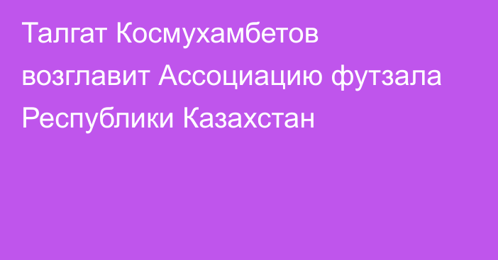 Талгат Космухамбетов возглавит Ассоциацию футзала Республики Казахстан