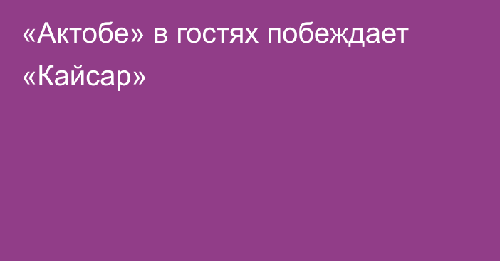 «Актобе» в гостях побеждает «Кайсар»