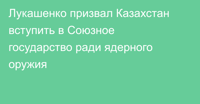 Лукашенко призвал Казахстан вступить в Союзное государство ради ядерного оружия