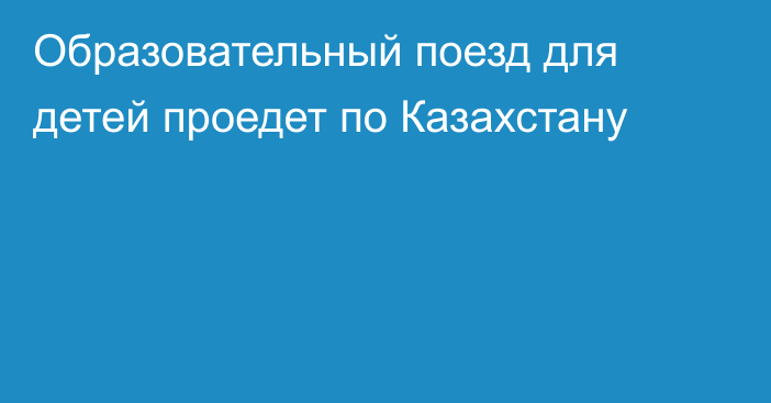 Образовательный поезд для детей проедет по Казахстану