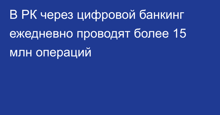 В РК через цифровой банкинг ежедневно проводят более 15 млн операций