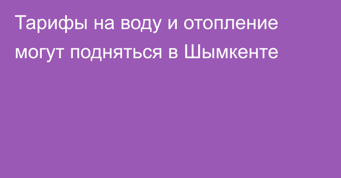 Тарифы на воду и отопление могут подняться в Шымкенте