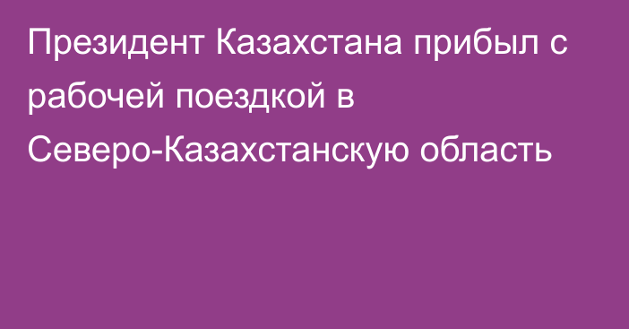 Президент Казахстана прибыл с рабочей поездкой в Северо-Казахстанскую область