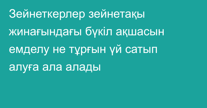 Зейнеткерлер зейнетақы жинағындағы бүкіл ақшасын емделу не тұрғын үй сатып алуға ала алады