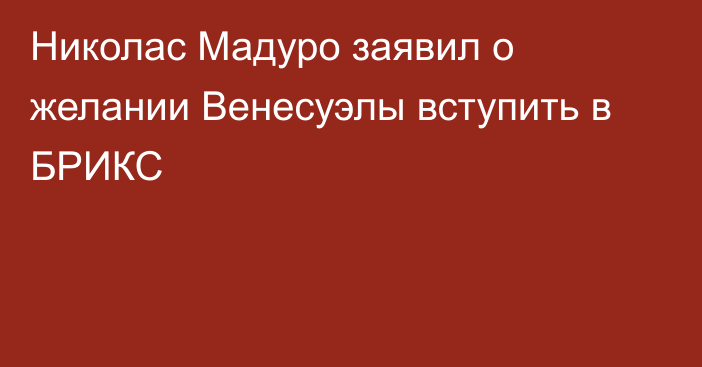 Николас Мадуро заявил о желании Венесуэлы вступить в БРИКС