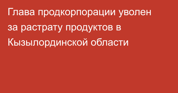 Глава продкорпорации уволен за растрату продуктов в Кызылординской области