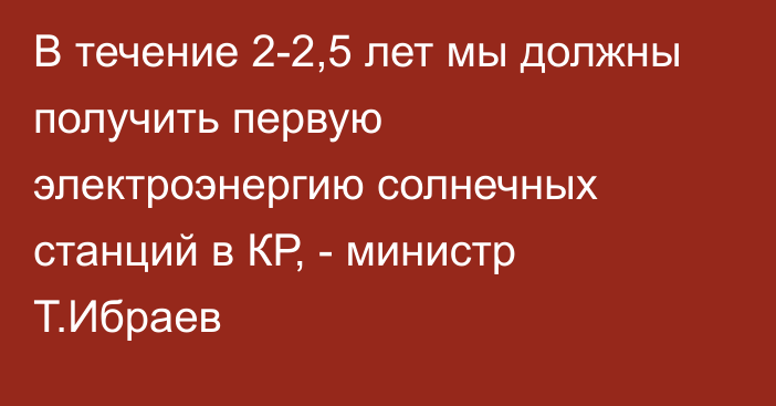 В течение 2-2,5 лет мы должны получить первую электроэнергию солнечных станций в КР, - министр Т.Ибраев