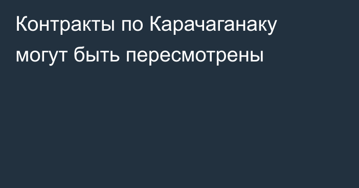 Контракты по Карачаганаку могут быть пересмотрены