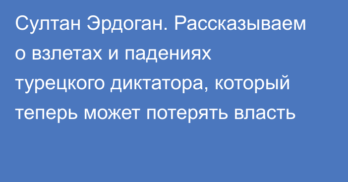 Султан Эрдоган. Рассказываем о взлетах и падениях турецкого диктатора, который теперь может потерять власть