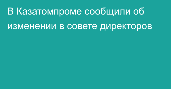 В Казатомпроме сообщили об изменении в совете директоров