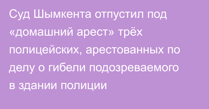 Суд Шымкента отпустил под «домашний арест» трёх полицейских, арестованных по делу о гибели подозреваемого в здании полиции