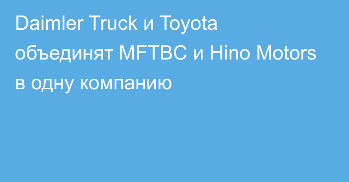 Daimler Truck и Toyota объединят MFTBC и Hino Motors в одну компанию