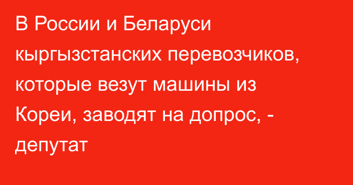 В России и Беларуси кыргызстанских перевозчиков, которые везут машины из Кореи, заводят на допрос, - депутат