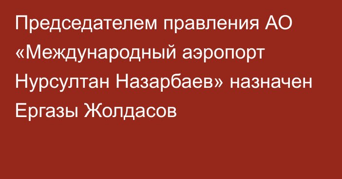 Председателем правления АО «Международный аэропорт Нурсултан Назарбаев» назначен Ергазы Жолдасов