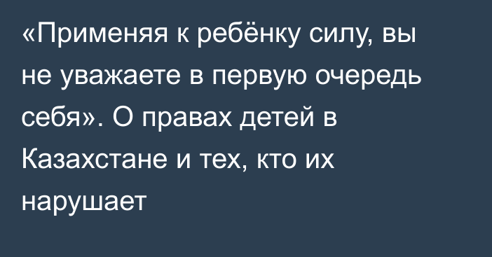 «Применяя к ребёнку силу, вы не уважаете в первую очередь себя». О правах детей в Казахстане и тех, кто их нарушает