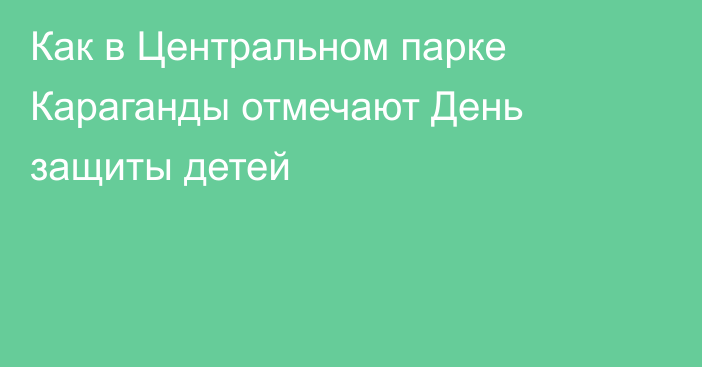 Как в Центральном парке Караганды отмечают День защиты детей