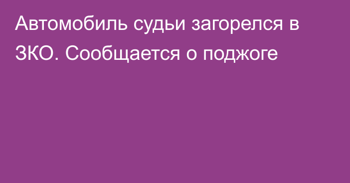 Автомобиль судьи загорелся в ЗКО. Сообщается о поджоге