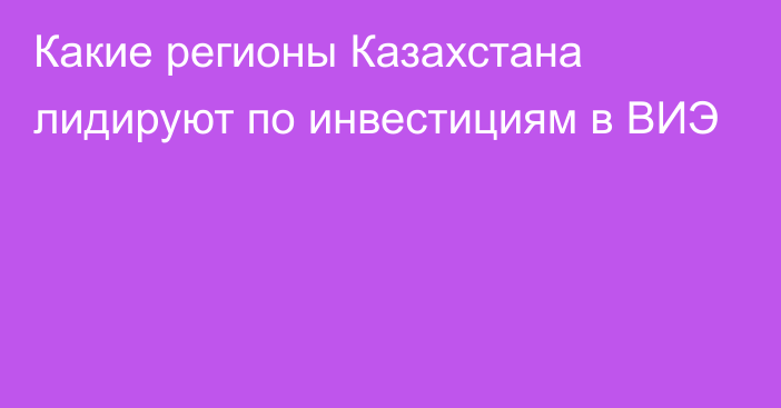 Какие регионы Казахстана лидируют по инвестициям в ВИЭ