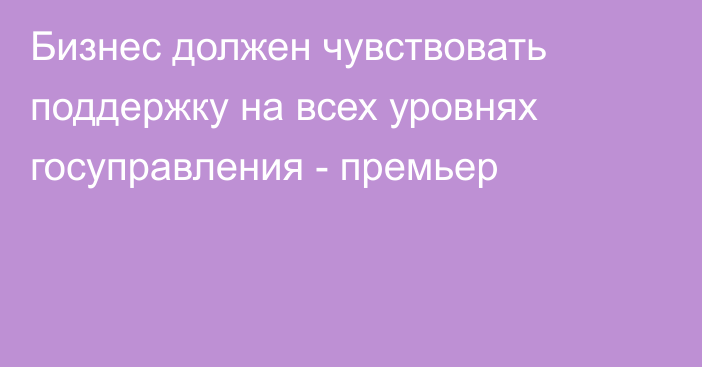 Бизнес должен чувствовать поддержку на всех уровнях госуправления - премьер