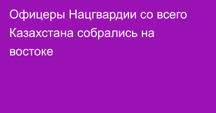 Офицеры Нацгвардии со всего Казахстана собрались на востоке