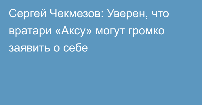 Сергей Чекмезов: Уверен, что вратари «Аксу» могут громко заявить о себе