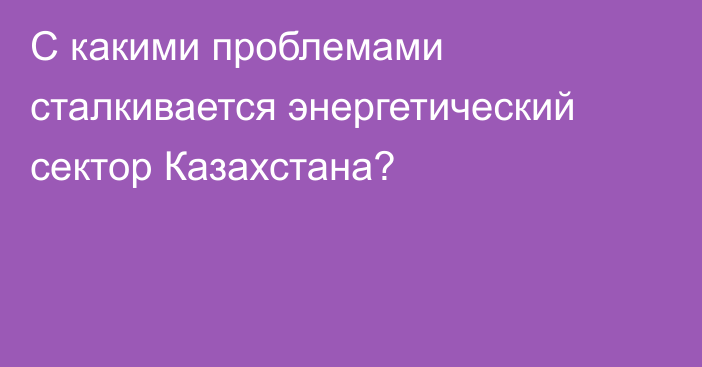 С какими проблемами сталкивается энергетический сектор Казахстана?