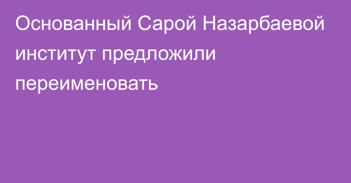 Основанный Сарой Назарбаевой институт предложили переименовать 