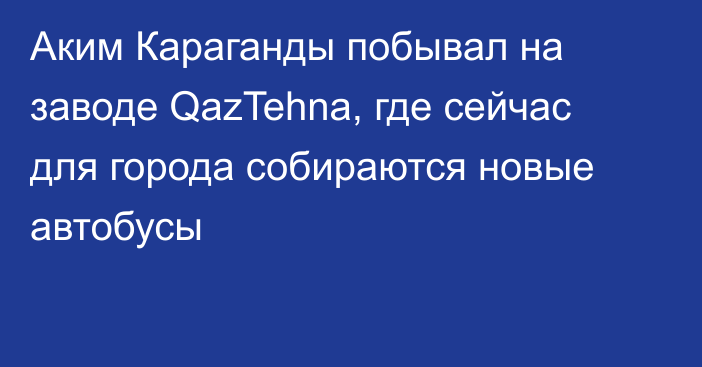 Аким Караганды побывал на заводе QazTehna, где сейчас для города собираются новые автобусы