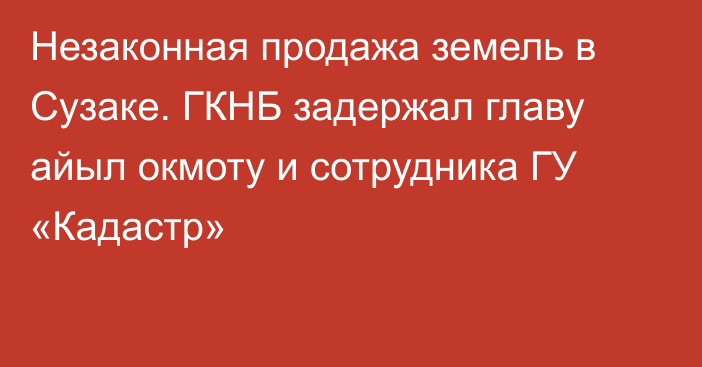 Незаконная продажа земель в Сузаке. ГКНБ задержал главу айыл окмоту и сотрудника ГУ «Кадастр»