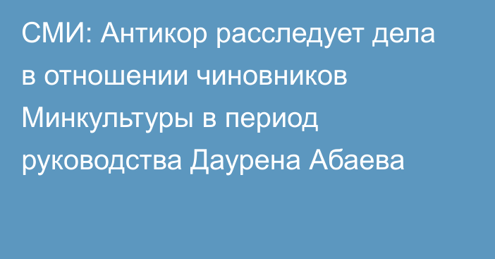 СМИ: Антикор расследует дела в отношении чиновников Минкультуры в период руководства Даурена Абаева