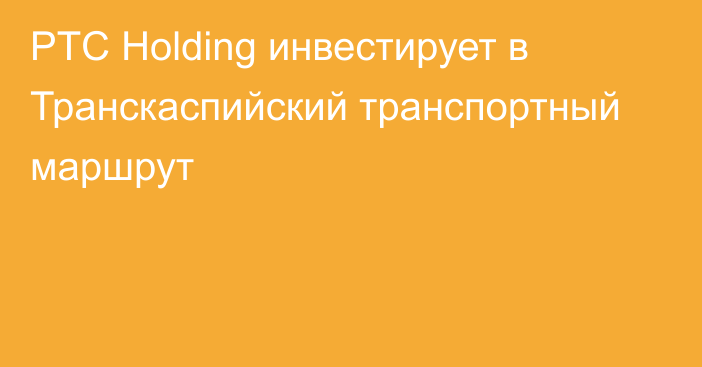 PTC Holding инвестирует в Транскаспийский транспортный маршрут