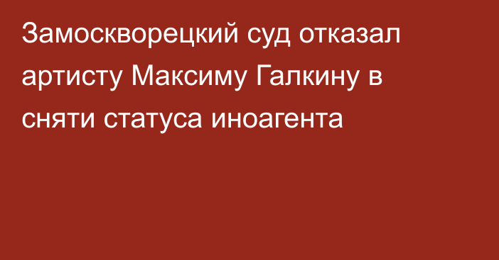 Замоскворецкий суд отказал артисту Максиму Галкину в сняти статуса иноагента