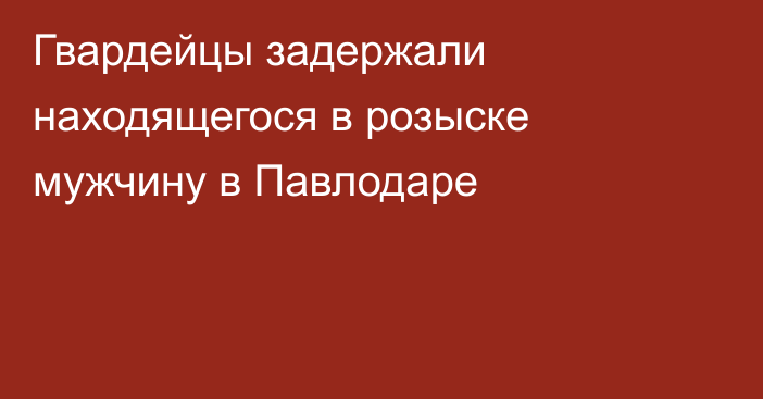 Гвардейцы задержали находящегося в розыске мужчину в Павлодаре