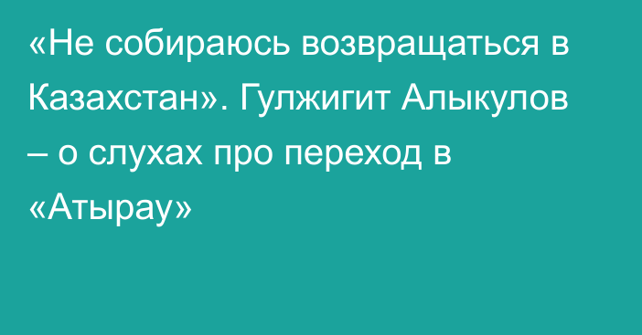 «Не собираюсь возвращаться в Казахстан». Гулжигит Алыкулов – о слухах про переход в «Атырау»