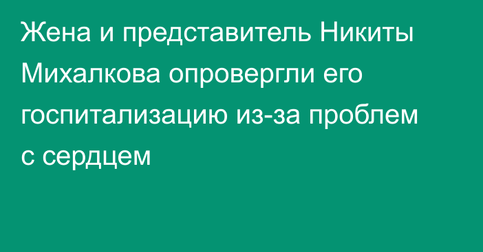 Жена и представитель Никиты Михалкова опровергли его госпитализацию из-за проблем с сердцем