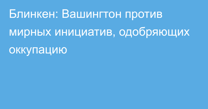 Блинкен: Вашингтон против мирных инициатив, одобряющих оккупацию