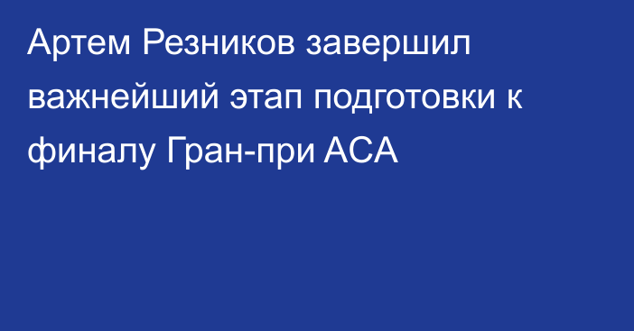 Артем Резников завершил важнейший этап подготовки к финалу Гран-при ACA