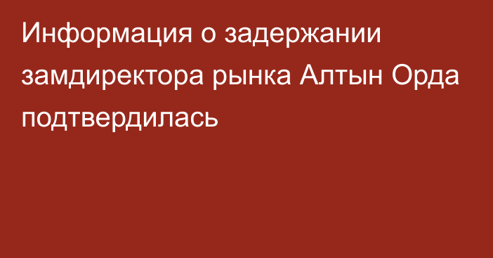 Информация о задержании замдиректора рынка Алтын Орда подтвердилась