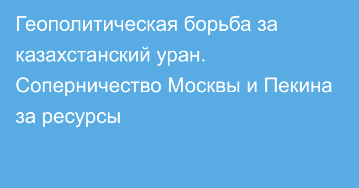 Геополитическая борьба за казахстанский уран. Соперничество Москвы и Пекина за ресурсы