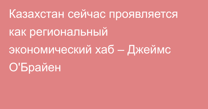 Казахстан сейчас проявляется как региональный экономический хаб – Джеймс О'Брайен