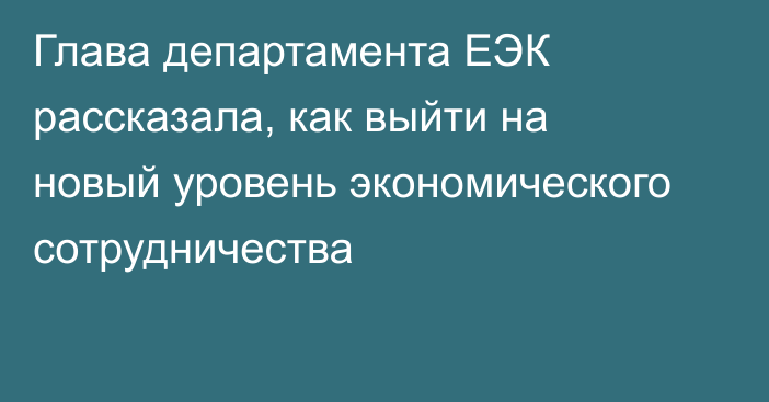 Глава департамента ЕЭК рассказала, как выйти на новый уровень экономического сотрудничества