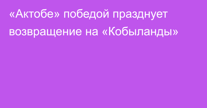 «Актобе» победой празднует возвращение на «Кобыланды»